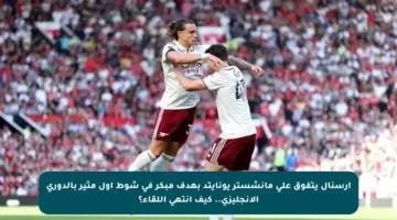 أرسنال يتفوق على مانشستر يونايتد بهدف مبكر في شوط أول مثير بالدوري الإنجليزي.. كيف انتهى اللقاء؟